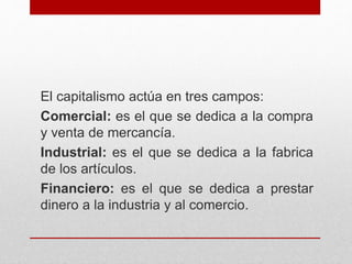 El capitalismo actúa en tres campos:
Comercial: es el que se dedica a la compra
y venta de mercancía.
Industrial: es el que se dedica a la fabrica
de los artículos.
Financiero: es el que se dedica a prestar
dinero a la industria y al comercio.
 