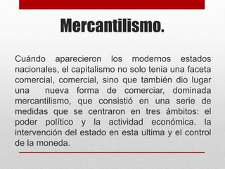 Mercantilismo.
Cuándo aparecieron los modernos estados
nacionales, el capitalismo no solo tenia una faceta
comercial, comercial, sino que también dio lugar
una nueva forma de comerciar, dominada
mercantilismo, que consistió en una serie de
medidas que se centraron en tres ámbitos: el
poder político y la actividad económica. la
intervención del estado en esta ultima y el control
de la moneda.
 