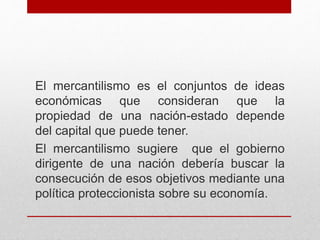 El mercantilismo es el conjuntos de ideas
económicas que consideran que la
propiedad de una nación-estado depende
del capital que puede tener.
El mercantilismo sugiere que el gobierno
dirigente de una nación debería buscar la
consecución de esos objetivos mediante una
política proteccionista sobre su economía.
 