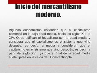 Inicio del mercantilismo
moderno.
Algunos economistas entienden que el capitalismo
comenzó en la baja edad media, hacia los siglos XIII o
XIV. Otros edifican el feudalismo con la edad media y
considera que el capitalismo es el sistema que vino
después, es decía, a media y consideran que el
capitalismo es el sistema que vino después, es decir, a
parir del siglo XVI ya que al final de la edad media
suele fijarse en la caída de Constantinopla.
 