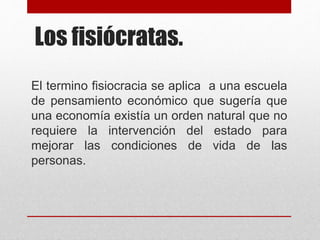 Los fisiócratas.
El termino fisiocracia se aplica a una escuela
de pensamiento económico que sugería que
una economía existía un orden natural que no
requiere la intervención del estado para
mejorar las condiciones de vida de las
personas.
 