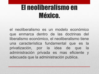 El neoliberalismo en
México.
el neoliberalismo es un modelo económico
que enmarca dentro de las doctrinas del
liberalismo económico, el neoliberalismo tiene
una característica fundamental que es la
privatización, por la idea de que la
administración privada es mas eficiente y
adecuada que la administración publica.
 