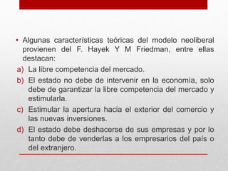• Algunas características teóricas del modelo neoliberal
provienen del F. Hayek Y M Friedman, entre ellas
destacan:
a) La libre competencia del mercado.
b) El estado no debe de intervenir en la economía, solo
debe de garantizar la libre competencia del mercado y
estimularla.
c) Estimular la apertura hacia el exterior del comercio y
las nuevas inversiones.
d) El estado debe deshacerse de sus empresas y por lo
tanto debe de venderlas a los empresarios del país o
del extranjero.
 