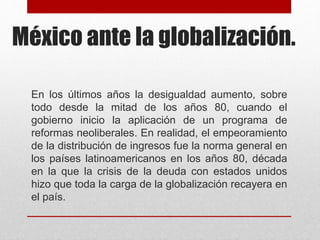 México ante la globalización.
En los últimos años la desigualdad aumento, sobre
todo desde la mitad de los años 80, cuando el
gobierno inicio la aplicación de un programa de
reformas neoliberales. En realidad, el empeoramiento
de la distribución de ingresos fue la norma general en
los países latinoamericanos en los años 80, década
en la que la crisis de la deuda con estados unidos
hizo que toda la carga de la globalización recayera en
el país.
 