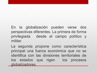 En la globalización pueden verse dos
perspectivas diferentes. La primera de forma
privilegiada desde el campo político y
militar.
La segunda propone como característica
principal una fuerza económica que no se
identifica con las divisiones territoriales de
los estados que rigen los procesos
globalizadores.
 