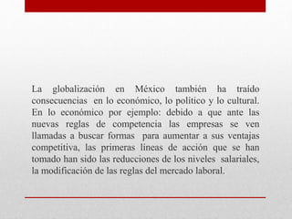 La globalización en México también ha traído
consecuencias en lo económico, lo político y lo cultural.
En lo económico por ejemplo: debido a que ante las
nuevas reglas de competencia las empresas se ven
llamadas a buscar formas para aumentar a sus ventajas
competitiva, las primeras líneas de acción que se han
tomado han sido las reducciones de los niveles salariales,
la modificación de las reglas del mercado laboral.
 