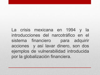 La crisis mexicana en 1994 y la
introducciones del narcotráfico en el
sistema financiero para adquirir
acciones y así lavar dinero, son dos
ejemplos de vulnerabilidad introducida
por la globalización financiera.
 