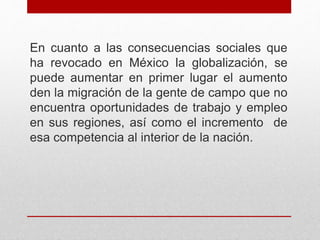 En cuanto a las consecuencias sociales que
ha revocado en México la globalización, se
puede aumentar en primer lugar el aumento
den la migración de la gente de campo que no
encuentra oportunidades de trabajo y empleo
en sus regiones, así como el incremento de
esa competencia al interior de la nación.
 