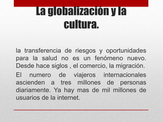 La globalización y la
cultura.
la transferencia de riesgos y oportunidades
para la salud no es un fenómeno nuevo.
Desde hace siglos , el comercio, la migración.
El numero de viajeros internacionales
ascienden a tres millones de personas
diariamente. Ya hay mas de mil millones de
usuarios de la internet.
 