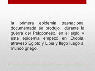 la primera epidemia trasnacional
documentada se produjo durante la
guerra del Peloponeso, en el siglo V
esta epidemia empezó en Etiopia,
atravesó Egipto y Libia y llego luego al
mundo griego.
 