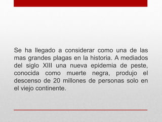 Se ha llegado a considerar como una de las
mas grandes plagas en la historia. A mediados
del siglo XIII una nueva epidemia de peste,
conocida como muerte negra, produjo el
descenso de 20 millones de personas solo en
el viejo continente.
 