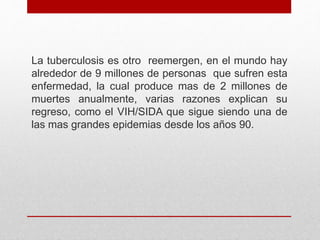 La tuberculosis es otro reemergen, en el mundo hay
alrededor de 9 millones de personas que sufren esta
enfermedad, la cual produce mas de 2 millones de
muertes anualmente, varias razones explican su
regreso, como el VIH/SIDA que sigue siendo una de
las mas grandes epidemias desde los años 90.
 