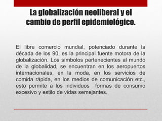 La globalización neoliberal y el
cambio de perfil epidemiológico.
El libre comercio mundial, potenciado durante la
década de los 90, es la principal fuente motora de la
globalización. Los símbolos pertenecientes al mundo
de la globalidad, se encuentran en los aeropuertos
internacionales, en la moda, en los servicios de
comida rápida, en los medios de comunicación etc.,
esto permite a los individuos formas de consumo
excesivo y estilo de vidas semejantes.
 