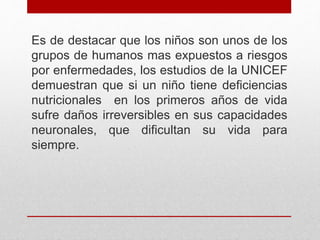 Es de destacar que los niños son unos de los
grupos de humanos mas expuestos a riesgos
por enfermedades, los estudios de la UNICEF
demuestran que si un niño tiene deficiencias
nutricionales en los primeros años de vida
sufre daños irreversibles en sus capacidades
neuronales, que dificultan su vida para
siempre.
 