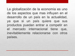 La globalización de la economía es uno
de los aspectos que mas influyen en el
desarrollo de un país en la actualidad,
ya que si un país quiere que sus
productos puedan entrar a competir en
el mercado internacional tiene que,
inevitablemente relacionarse con otros
países.
 