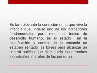 Es tan relevante la condición en la que vive la
infancia que, incluso uno de los indicadores
fundamentales para medir el índice de
desarrollo humano, es el estado en la
planificación y control de la encomia se
estaban sentado las bases para alcanzar un
control político que disminuiría los derechos
individuales morales de las personas.
 