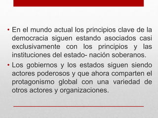 • En el mundo actual los principios clave de la
democracia siguen estando asociados casi
exclusivamente con los principios y las
instituciones del estado- nación soberanos.
• Los gobiernos y los estados siguen siendo
actores poderosos y que ahora comparten el
protagonismo global con una variedad de
otros actores y organizaciones.
 