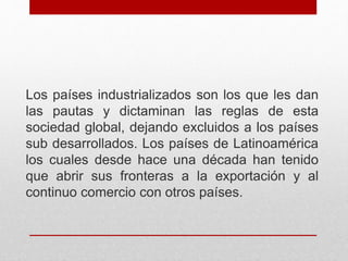 Los países industrializados son los que les dan
las pautas y dictaminan las reglas de esta
sociedad global, dejando excluidos a los países
sub desarrollados. Los países de Latinoamérica
los cuales desde hace una década han tenido
que abrir sus fronteras a la exportación y al
continuo comercio con otros países.
 