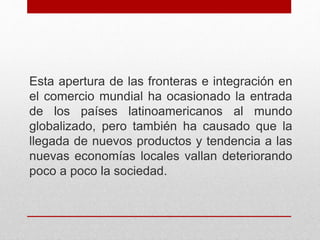 Esta apertura de las fronteras e integración en
el comercio mundial ha ocasionado la entrada
de los países latinoamericanos al mundo
globalizado, pero también ha causado que la
llegada de nuevos productos y tendencia a las
nuevas economías locales vallan deteriorando
poco a poco la sociedad.
 