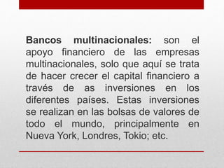 Bancos multinacionales: son el
apoyo financiero de las empresas
multinacionales, solo que aquí se trata
de hacer crecer el capital financiero a
través de as inversiones en los
diferentes países. Estas inversiones
se realizan en las bolsas de valores de
todo el mundo, principalmente en
Nueva York, Londres, Tokio; etc.
 