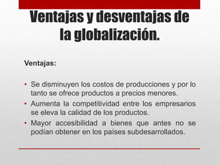 Ventajas y desventajas de
la globalización.
Ventajas:
• Se disminuyen los costos de producciones y por lo
tanto se ofrece productos a precios menores.
• Aumenta la competitividad entre los empresarios
se eleva la calidad de los productos.
• Mayor accesibilidad a bienes que antes no se
podían obtener en los países subdesarrollados.
 