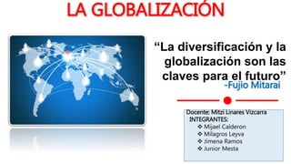 LA GLOBALIZACIÓN
-Fujio Mitarai
“La diversificación y la
globalización son las
claves para el futuro”
Docente: Mitzi Linares Vizcarra
INTEGRANTES:
 Mijael Calderon
 Milagros Leyva
 Jimena Ramos
 Junior Mesta
 