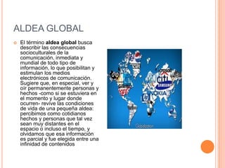 ALDEA GLOBAL
 El término aldea global busca
describir las consecuencias
socioculturales de la
comunicación, inmediata y
mundial de todo tipo de
información, lo que posibilitan y
estimulan los medios
electrónicos de comunicación.
Sugiere que, en especial, ver y
oír permanentemente personas y
hechos -como si se estuviera en
el momento y lugar donde
ocurren- revive las condiciones
de vida de una pequeña aldea:
percibimos como cotidianos
hechos y personas que tal vez
sean muy distantes en el
espacio o incluso el tiempo, y
olvidamos que esa información
es parcial y fue elegida entre una
infinidad de contenidos
 