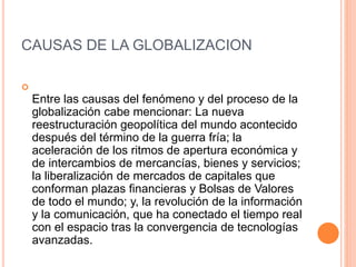 CAUSAS DE LA GLOBALIZACION

Entre las causas del fenómeno y del proceso de la
globalización cabe mencionar: La nueva
reestructuración geopolítica del mundo acontecido
después del término de la guerra fría; la
aceleración de los ritmos de apertura económica y
de intercambios de mercancías, bienes y servicios;
la liberalización de mercados de capitales que
conforman plazas financieras y Bolsas de Valores
de todo el mundo; y, la revolución de la información
y la comunicación, que ha conectado el tiempo real
con el espacio tras la convergencia de tecnologías
avanzadas.
 