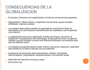 CONSECUENCIAS DE LA
GLOBALIZACION
 El proceso y fenómeno de la globalización reviste las consecuencias siguientes:
 Segmentación, diferenciación y marginación de personas, grupos sociales,
actividades, regiones y países.
 Los estados democráticos pierden la capacidad de control de los flujos de
información y de comunicación horizontal entre los ciudadanos, con la aparición
de la Internet.
 La globalización del crimen organizado, el tráfico de drogas y de armas, la
prostitución, la globalización de la tecnología, el blanqueo de dinero, la agresión
violenta y que se conectan a través de la Internet constituyen una amenaza seria
para los Estados-nación.
 Los estados emergentes pierden poder anterior, autonomía, soberanía, capacidad
para decidir por sí solos la solución de sus problemas.
 Surgimiento de tendencias deshumanizadoras, elitistas, centralistas,
discriminatorias, marginadoras, empobrecedoras y de exclusión social.
 Desarrollo del mercado como juez y parte.
 Entre otras mas.
 