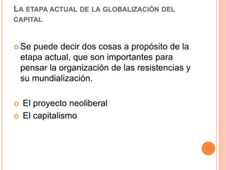LA ETAPA ACTUAL DE LA GLOBALIZACIÓN DEL
CAPITAL
 Se puede decir dos cosas a propósito de la
etapa actual, que son importantes para
pensar la organización de las resistencias y
su mundialización.
 El proyecto neoliberal
 El capitalismo
 