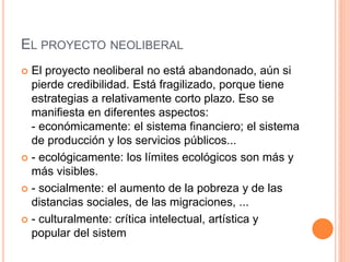 EL PROYECTO NEOLIBERAL
 El proyecto neoliberal no está abandonado, aún si
pierde credibilidad. Está fragilizado, porque tiene
estrategias a relativamente corto plazo. Eso se
manifiesta en diferentes aspectos:
- económicamente: el sistema financiero; el sistema
de producción y los servicios públicos...
 - ecológicamente: los límites ecológicos son más y
más visibles.
 - socialmente: el aumento de la pobreza y de las
distancias sociales, de las migraciones, ...
 - culturalmente: crítica intelectual, artística y
popular del sistem
 