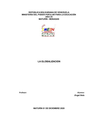 REPÚBLICA BOLIVARIANA DE VENEZUELA
MINISTERIO DEL PODER POPULAR PARA LA EDUCACIÓN
I.M.E.I.N
MATURÍN - MONAGAS
LA GLOBALIZACION
Profesor: Alumno:
Ángel Nelo
MATURÍN 01 DE DICIEMBRE 2020
 