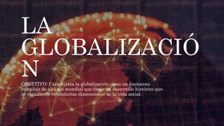 LA
GLOBALIZACIÓ
N
OBJETIVO: Caracteriza la globalización como un fenómeno
complejo de alcance mundial que tiene un desarrollo histórico que
se manifiesta en distintas dimensiones de la vida social.
 