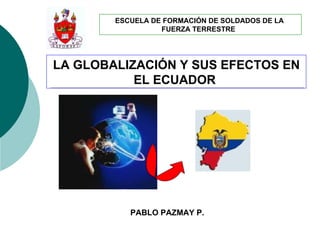 ESCUELA DE FORMACIÓN DE SOLDADOS DE LA
                  FUERZA TERRESTRE




LA GLOBALIZACIÓN Y SUS EFECTOS EN
           EL ECUADOR




           PABLO PAZMAY P.
 