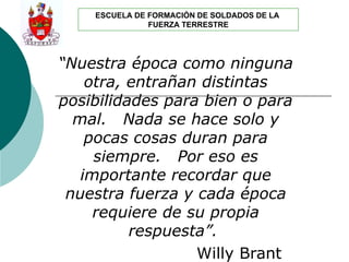 ESCUELA DE FORMACIÓN DE SOLDADOS DE LA
               FUERZA TERRESTRE




“Nuestra época como ninguna
    otra, entrañan distintas
posibilidades para bien o para
  mal. Nada se hace solo y
    pocas cosas duran para
     siempre. Por eso es
   importante recordar que
 nuestra fuerza y cada época
     requiere de su propia
          respuesta”.
                  Willy Brant
 