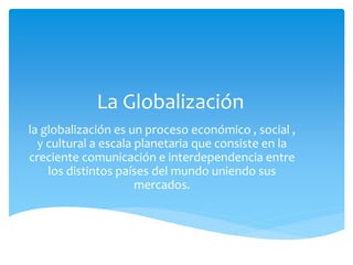 La Globalización
la globalización es un proceso económico , social ,
y cultural a escala planetaria que consiste en la
creciente comunicación e interdependencia entre
los distintos países del mundo uniendo sus
mercados.
 