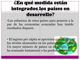 •Los esfuerzos de estos países para ponerse a la
par de las economías avanzadas han tenido
resultados dispares.
• El ingreso per cápita se aproxima con rapidez a
los niveles alcanzados en los países industriales.
Un mayor número de países en desarrollo sólo
ha avanzado lentamente o ha perdido terreno.
 