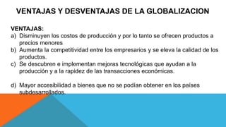 VENTAJAS Y DESVENTAJAS DE LA GLOBALIZACION
VENTAJAS:
a) Disminuyen los costos de producción y por lo tanto se ofrecen productos a
precios menores
b) Aumenta la competitividad entre los empresarios y se eleva la calidad de los
productos.
c) Se descubren e implementan mejoras tecnológicas que ayudan a la
producción y a la rapidez de las transacciones económicas.
d) Mayor accesibilidad a bienes que no se podían obtener en los países
subdesarrollados.
 