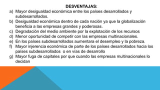 DESVENTAJAS:
a) Mayor desigualdad económica entre los países desarrollados y
subdesarrollados.
b) Desigualdad económica dentro de cada nación ya que la globalización
beneficia a las empresas grandes y poderosas.
c) Degradación del medio ambiente por la explotación de los recursos
d) Menor oportunidad de competir con las empresas multinacionales.
e) En los países subdesarrollados aumentara el desempleo y la pobreza.
f) Mayor injerencia económica de parte de los países desarrollados hacia los
países subdesarrollados o en vías de desarrollo
g) Mayor fuga de capitales por que cuando las empresas multinacionales lo
decidan
 