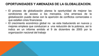OPORTUNIDADES Y AMENAZAS DE LA GLOBALIZACION.
• El proceso de globalización planea la oportunidad de mejorar las
condiciones de acceso a los mercados. Una amenaza de la
globalización puede darse con la aparición de conflictos comerciales o
que estallen crisis financieras
• El crecimiento económico global no se esta traduciendo en nuevos y
mejores empleos que conduzcan a una reducción de la pobreza, asi lo
indico en un informe emitido el 9 de diciembre de 2005 por la
organización nacional del trabajo
 