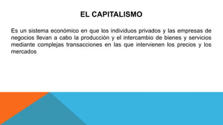 EL CAPITALISMO
Es un sistema económico en que los individuos privados y las empresas de
negocios llevan a cabo la producción y el intercambio de bienes y servicios
mediante complejas transacciones en las que intervienen los precios y los
mercados
 