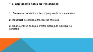 • El capitalismo actúa en tres campos:
1. Comercial: se dedica a la compra y venta de mercancías
2. Industrial: se dedica a fabricar los artículos
3. Financiero: se dedica a prestar dinero a la industria y a
comercio
 