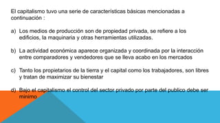El capitalismo tuvo una serie de características básicas mencionadas a
continuación :
a) Los medios de producción son de propiedad privada, se refiere a los
edificios, la maquinaria y otras herramientas utilizadas.
b) La actividad económica aparece organizada y coordinada por la interacción
entre comparadores y vendedores que se lleva acabo en los mercados
c) Tanto los propietarios de la tierra y el capital como los trabajadores, son libres
y tratan de maximizar su bienestar
d) Bajo el capitalismo el control del sector privado por parte del publico debe ser
minimo
 