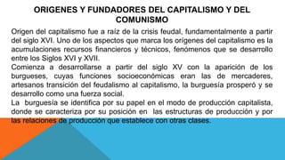 ORIGENES Y FUNDADORES DEL CAPITALISMO Y DEL
COMUNISMO
Origen del capitalismo fue a raíz de la crisis feudal, fundamentalmente a partir
del siglo XVI. Uno de los aspectos que marca los orígenes del capitalismo es la
acumulaciones recursos financieros y técnicos, fenómenos que se desarrollo
entre los Siglos XVI y XVII.
Comienza a desarrollarse a partir del siglo XV con la aparición de los
burgueses, cuyas funciones socioeconómicas eran las de mercaderes,
artesanos transición del feudalismo al capitalismo, la burguesía prosperó y se
desarrollo como una fuerza social.
La burguesía se identifica por su papel en el modo de producción capitalista,
donde se caracteriza por su posición en las estructuras de producción y por
las relaciones de producción que establece con otras clases.
 
