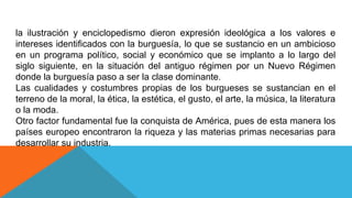la ilustración y enciclopedismo dieron expresión ideológica a los valores e
intereses identificados con la burguesía, lo que se sustancio en un ambicioso
en un programa político, social y económico que se implanto a lo largo del
siglo siguiente, en la situación del antiguo régimen por un Nuevo Régimen
donde la burguesía paso a ser la clase dominante.
Las cualidades y costumbres propias de los burgueses se sustancian en el
terreno de la moral, la ética, la estética, el gusto, el arte, la música, la literatura
o la moda.
Otro factor fundamental fue la conquista de América, pues de esta manera los
países europeo encontraron la riqueza y las materias primas necesarias para
desarrollar su industria.
 