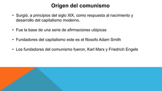 Origen del comunismo
• Surgió, a principios del siglo XlX, como respuesta al nacimiento y
desarrollo del capitalismo moderno.
• Fue la base de una serie de afirmaciones utópicas
• Fundadores del capitalismo este es el filosofo Adam Smith
• Los fundadores del comunismo fueron, Karl Marx y Friedrich Engels
 