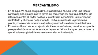 MERCANTILISMO
• En el siglo XV hasta el siglo XVII, el capitalismo no solo tenia una faceta
comercial sino dio una nueva forma de comerciar por sus tres ámbitos; las
relaciones entre el poder político y la actividad económica; la intervención
del Estado y el control de la moneda. Hubo aumento de la producción
propia, controlando recursos naturales y mercados exteriores e interiores.
• El mercantilismo es el conjunto de ideas económicas, consideran que la
prosperidad de una nación-estado depende del capital que pueda tener y
que el volumen global de comercio mundial es inalterable.
 