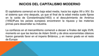 INICIOS DEL CAPITALISMO MODERNO
El capitalismo comenzó en la baja edad media, hacia los siglos XII o XIV. Es
el sistema que vino después, ya que el final de la edad media suele fijarse
en la caída de Constantinopla(1453) o el descubrimiento de América
(1492)Pues los países europeos encontraron la riqueza y las materias
primas para desarrollar su Industria.
La confianza en el mercantilismo comenzó a decaer a finales del siglo XVlll,
momento en que las teorías de Adam Smith y de otros economistas clásicos
fueron ganando favor en el imperio Británico, y en menor grado en el resto
de Europa
 