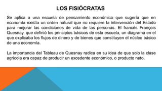 LOS FISIÓCRATAS
Se aplica a una escuela de pensamiento económico que sugería que en
economía existía un orden natural que no requiere la intervención del Estado
para mejorar las condiciones de vida de las personas. El francés François
Quesnay, que definió los principios básicos de esta escuela, un diagrama en el
que explicaba los flujos de dinero y de bienes que constituyen el núcleo básico
de una economía.
La importancia del Tableau de Quesnay radica en su idea de que solo la clase
agrícola era capaz de producir un excedente económico, o producto neto.
 