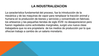 LA INDUSTRALIZACION
La característica fundamental del proceso, fue la introducción de la
mecánica y de las maquinas de vapor para remplazar la tracción animal y
humana en la producción de bienes y servicios y concentrado en fabricas;
los artesanos y las pequeñas tiendas de siglo XVIII no desaparecieron pero
fueron regalados como actividades marginales, surgió una nueva clase
trabajadora que no era propietaria de los medios de producción por lo que
ofrecían trabajo a cambio de un salario monetario.
 